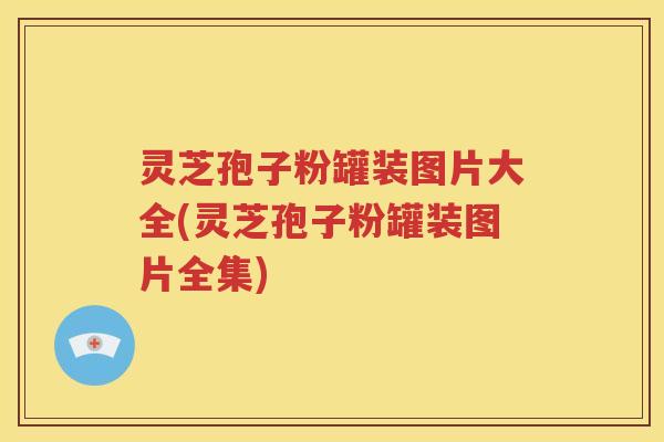 灵芝孢子粉罐装图片大全(灵芝孢子粉罐装图片全集)