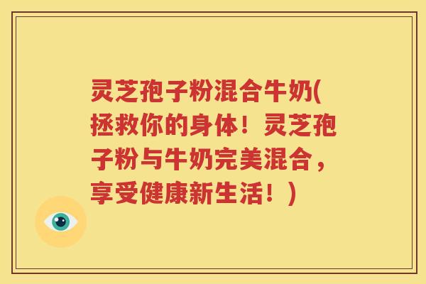 灵芝孢子粉混合牛奶(拯救你的身体！灵芝孢子粉与牛奶完美混合，享受健康新生活！)
