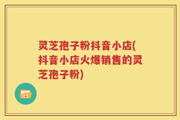 灵芝孢子粉抖音小店(抖音小店火爆销售的灵芝孢子粉)