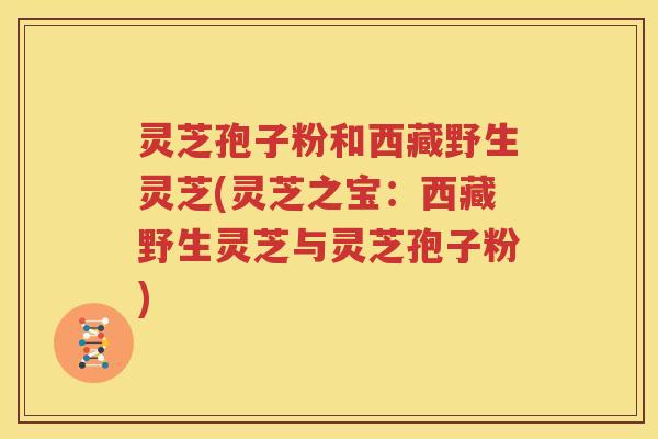 灵芝孢子粉和西藏野生灵芝(灵芝之宝：西藏野生灵芝与灵芝孢子粉)