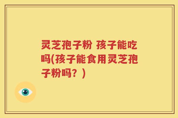 灵芝孢子粉 孩子能吃吗(孩子能食用灵芝孢子粉吗？)