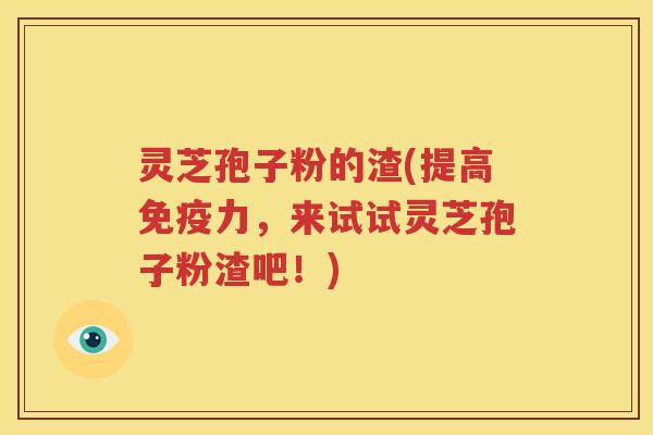 灵芝孢子粉的渣(提高免疫力，来试试灵芝孢子粉渣吧！)