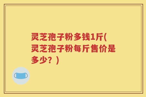 灵芝孢子粉多钱1斤(灵芝孢子粉每斤售价是多少？)