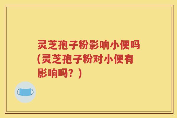 灵芝孢子粉影响小便吗(灵芝孢子粉对小便有影响吗？)