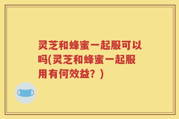灵芝和蜂蜜一起服可以吗(灵芝和蜂蜜一起服用有何效益？)