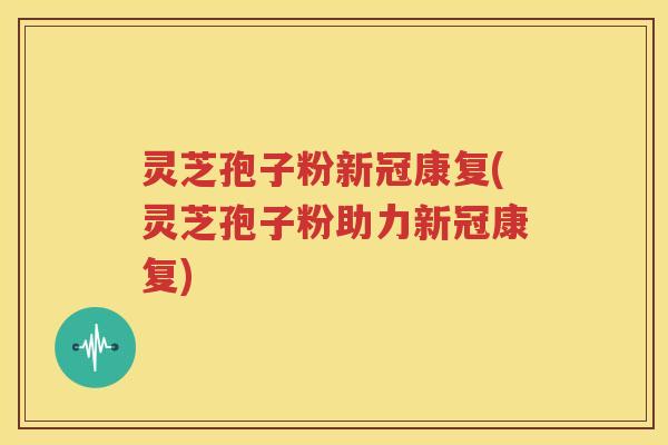 灵芝孢子粉新冠康复(灵芝孢子粉助力新冠康复)