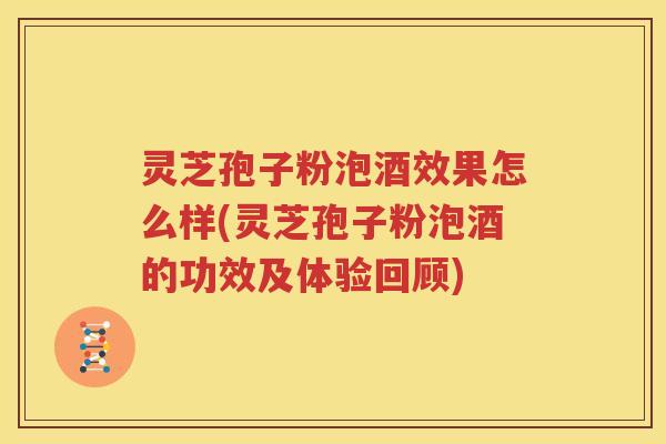 灵芝孢子粉泡酒效果怎么样(灵芝孢子粉泡酒的功效及体验回顾)