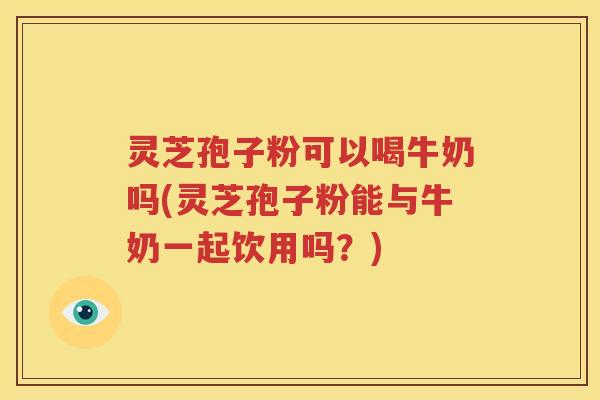 灵芝孢子粉可以喝牛奶吗(灵芝孢子粉能与牛奶一起饮用吗？)