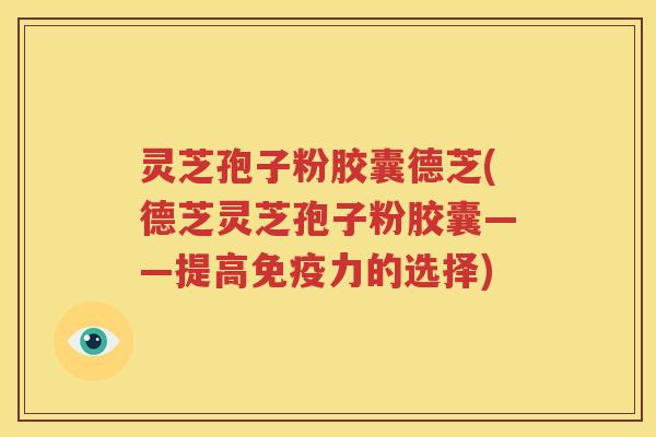 灵芝孢子粉胶囊德芝(德芝灵芝孢子粉胶囊——提高免疫力的选择)