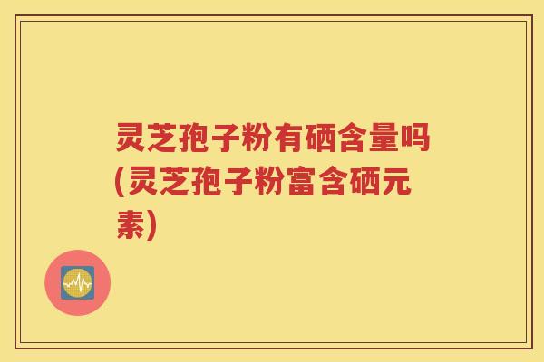 灵芝孢子粉有硒含量吗(灵芝孢子粉富含硒元素)