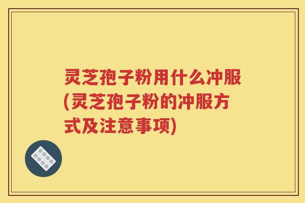灵芝孢子粉用什么冲服(灵芝孢子粉的冲服方式及注意事项)