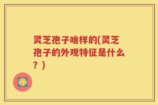 灵芝孢子啥样的(灵芝孢子的外观特征是什么？)