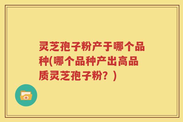 灵芝孢子粉产于哪个品种(哪个品种产出高品质灵芝孢子粉？)