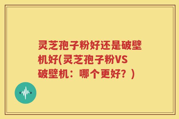 灵芝孢子粉好还是破壁机好(灵芝孢子粉VS破壁机：哪个更好？)