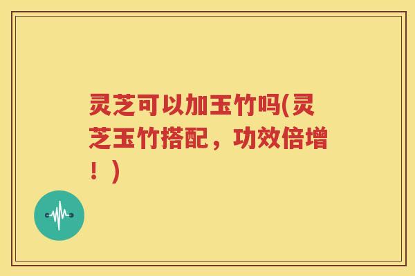 灵芝可以加玉竹吗(灵芝玉竹搭配，功效倍增！)