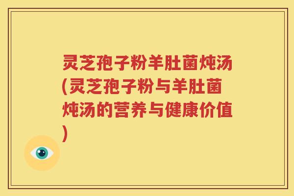 灵芝孢子粉羊肚菌炖汤(灵芝孢子粉与羊肚菌炖汤的营养与健康价值)