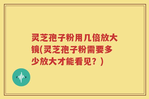 灵芝孢子粉用几倍放大镜(灵芝孢子粉需要多少放大才能看见？)