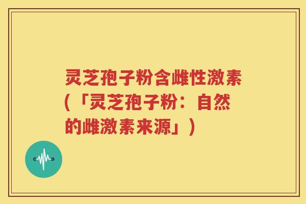 灵芝孢子粉含雌性激素(「灵芝孢子粉：自然的雌激素来源」)