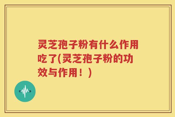 灵芝孢子粉有什么作用吃了(灵芝孢子粉的功效与作用！)
