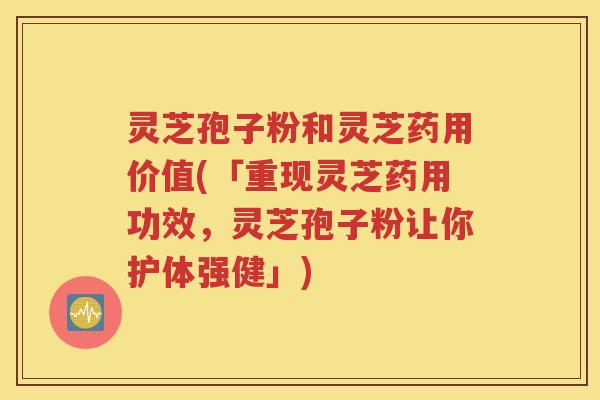 灵芝孢子粉和灵芝药用价值(「重现灵芝药用功效，灵芝孢子粉让你护体强健」)