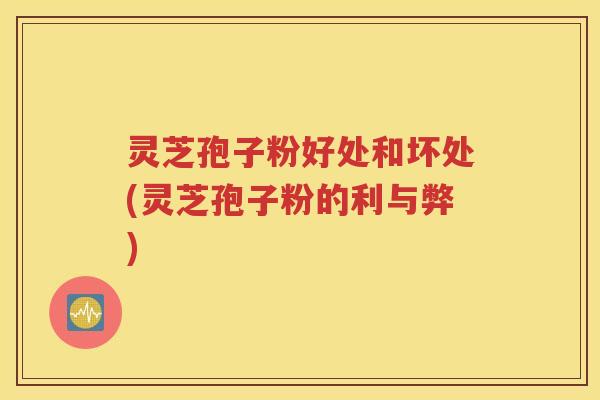 灵芝孢子粉好处和坏处(灵芝孢子粉的利与弊)