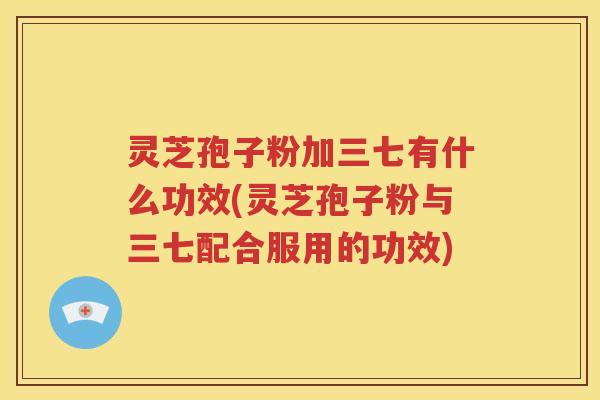 灵芝孢子粉加三七有什么功效(灵芝孢子粉与三七配合服用的功效)