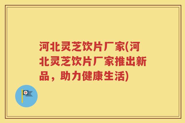 河北灵芝饮片厂家(河北灵芝饮片厂家推出新品，助力健康生活)