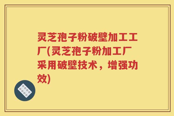 灵芝孢子粉破壁加工工厂(灵芝孢子粉加工厂采用破壁技术，增强功效)