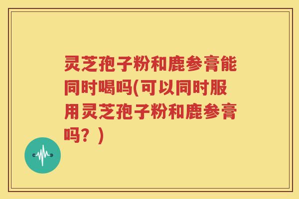 灵芝孢子粉和鹿参膏能同时喝吗(可以同时服用灵芝孢子粉和鹿参膏吗？)