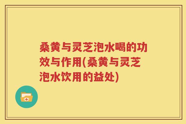 桑黄与灵芝泡水喝的功效与作用(桑黄与灵芝泡水饮用的益处)