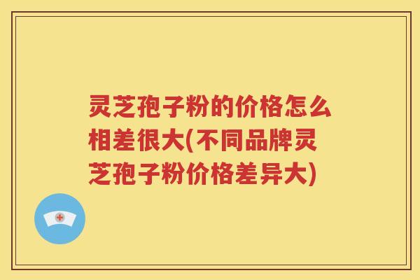 灵芝孢子粉的价格怎么相差很大(不同品牌灵芝孢子粉价格差异大)