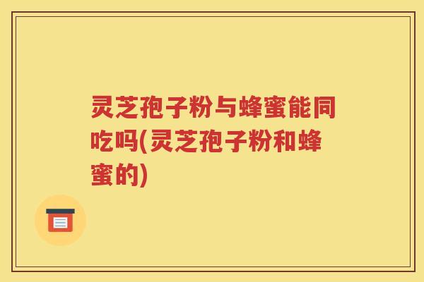 灵芝孢子粉与蜂蜜能同吃吗(灵芝孢子粉和蜂蜜的)