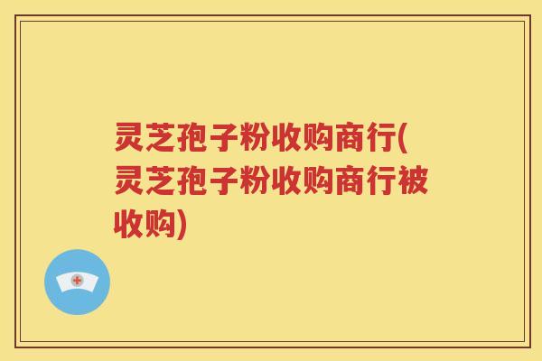 灵芝孢子粉收购商行(灵芝孢子粉收购商行被收购)
