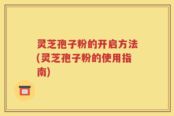 灵芝孢子粉的开启方法(灵芝孢子粉的使用指南)