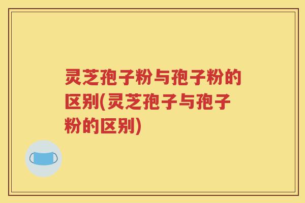 灵芝孢子粉与孢子粉的区别(灵芝孢子与孢子粉的区别)