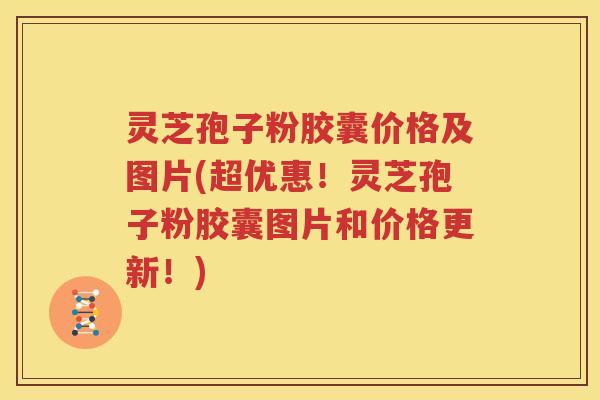 灵芝孢子粉胶囊价格及图片(超优惠！灵芝孢子粉胶囊图片和价格更新！)