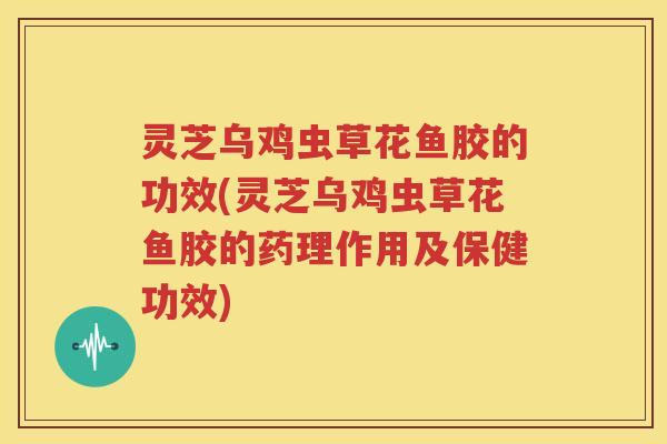 灵芝乌鸡虫草花鱼胶的功效(灵芝乌鸡虫草花鱼胶的药理作用及保健功效)