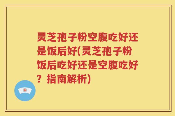 灵芝孢子粉空腹吃好还是饭后好(灵芝孢子粉饭后吃好还是空腹吃好？指南解析)