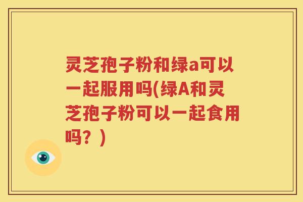 灵芝孢子粉和绿a可以一起服用吗(绿A和灵芝孢子粉可以一起食用吗？)