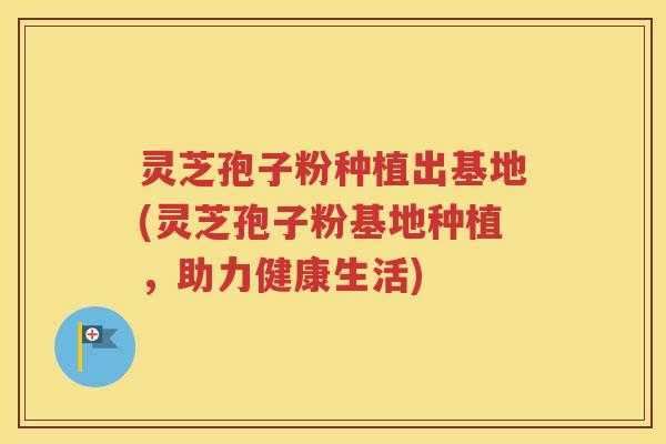 灵芝孢子粉种植出基地(灵芝孢子粉基地种植，助力健康生活)