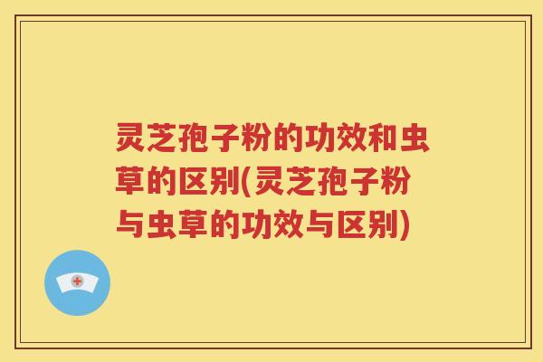 灵芝孢子粉的功效和虫草的区别(灵芝孢子粉与虫草的功效与区别)