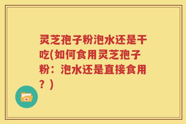 灵芝孢子粉泡水还是干吃(如何食用灵芝孢子粉：泡水还是直接食用？)