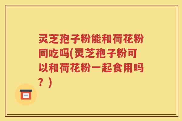 灵芝孢子粉能和荷花粉同吃吗(灵芝孢子粉可以和荷花粉一起食用吗？)
