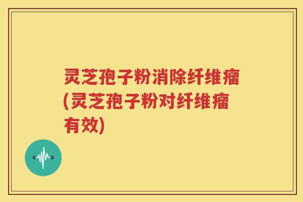 灵芝孢子粉消除纤维瘤(灵芝孢子粉对纤维瘤有效)