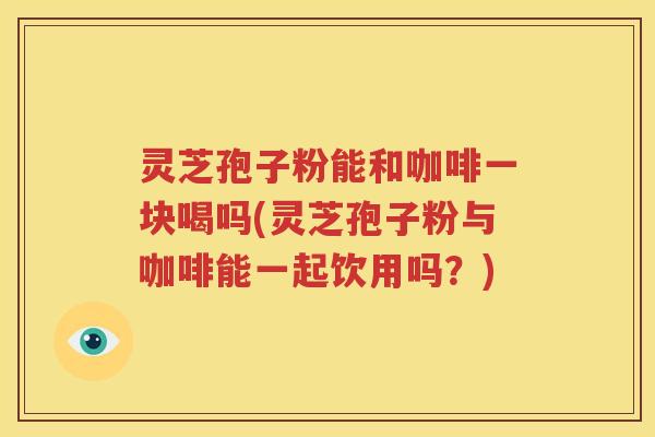 灵芝孢子粉能和咖啡一块喝吗(灵芝孢子粉与咖啡能一起饮用吗？)