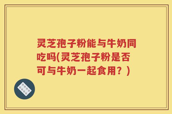 灵芝孢子粉能与牛奶同吃吗(灵芝孢子粉是否可与牛奶一起食用？)