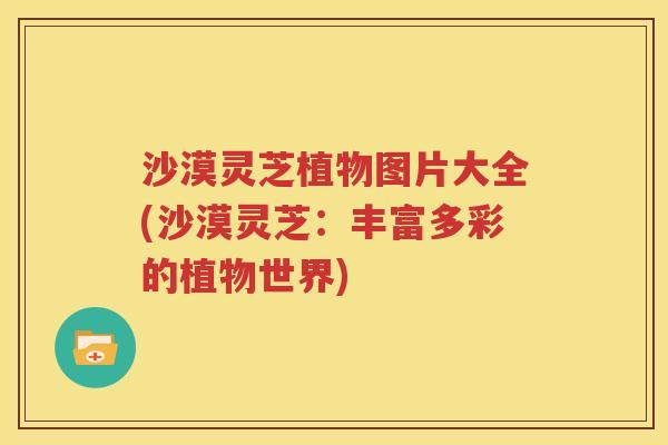 沙漠灵芝植物图片大全(沙漠灵芝：丰富多彩的植物世界)