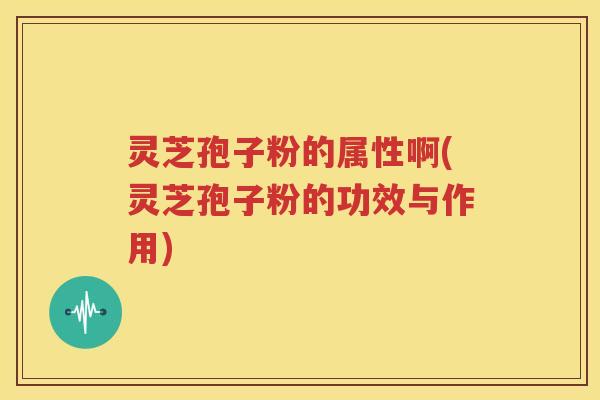 灵芝孢子粉的属性啊(灵芝孢子粉的功效与作用)