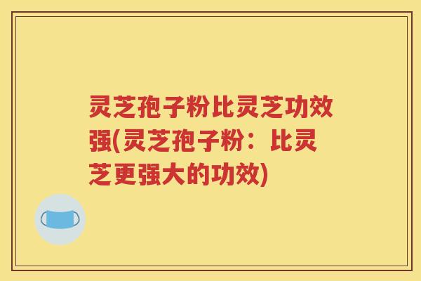 灵芝孢子粉比灵芝功效强(灵芝孢子粉：比灵芝更强大的功效)