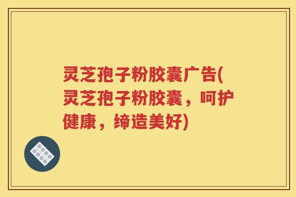 灵芝孢子粉胶囊广告(灵芝孢子粉胶囊，呵护健康，缔造美好)